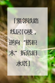 紧邻铁路线居民楼，逆向“搭积木”拆危旧水塔