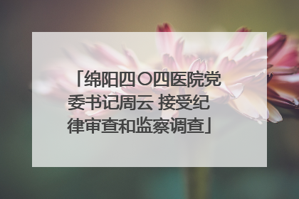 绵阳四〇四医院党委书记周云 接受纪律审查和监察调查