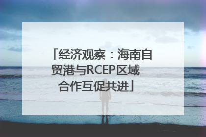 经济观察：海南自贸港与RCEP区域合作互促共进