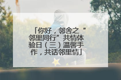 你好，邻舍之“邻里同行”共情体验日（三）温馨手作，共话邻里情