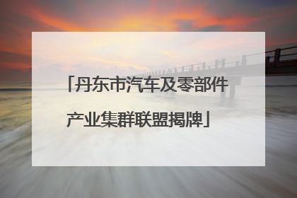 丹东市汽车及零部件产业集群联盟揭牌