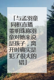 与孟羽童同框直播 董明珠称羽童对她来说是孩子，离开时确实是犯了很大的错