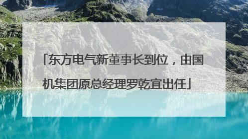 东方电气新董事长到位，由国机集团原总经理罗乾宜出任