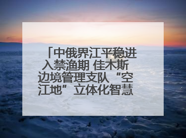 中俄界江平稳进入禁渔期 佳木斯边境管理支队“空江地”立体化智慧监管护航