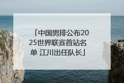 中国男排公布2025世界联赛首站名单 江川出任队长
