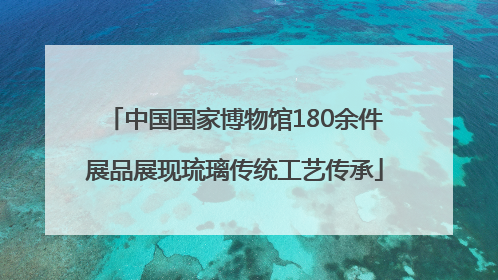 中国国家博物馆180余件展品展现琉璃传统工艺传承