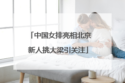 中国女排亮相北京 新人挑大梁引关注