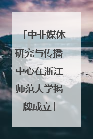 中非媒体研究与传播中心在浙江师范大学揭牌成立