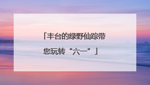 丰台的绿野仙踪带您玩转“六一”