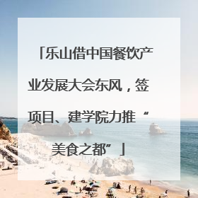 乐山借中国餐饮产业发展大会东风，签项目、建学院力推“美食之都”