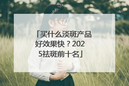 买什么淡斑产品好效果快？2025祛斑前十名