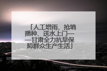 人工增雨、抢墒播种、送水上门——甘肃全力抗旱保障群众生产生活