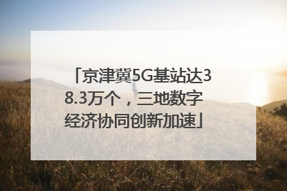 京津冀5G基站达38.3万个，三地数字经济协同创新加速