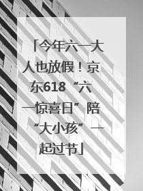 今年六一大人也放假！京东618“六一惊喜日”陪“大小孩”一起过节