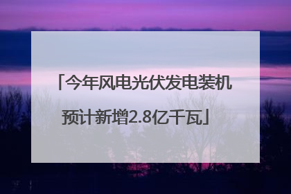今年风电光伏发电装机预计新增2.8亿千瓦