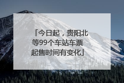 今日起，贵阳北等99个车站车票起售时间有变化
