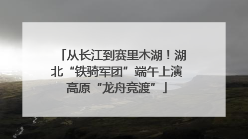 从长江到赛里木湖！湖北“铁骑军团”端午上演高原“龙舟竞渡”