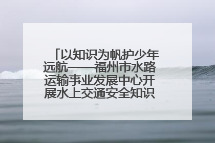 以知识为帆护少年远航——福州市水路运输事业发展中心开展水上交通安全知识进校园活动