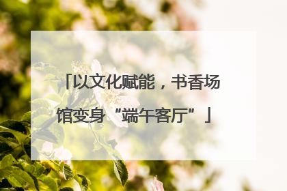 以文化赋能，书香场馆变身“端午客厅”