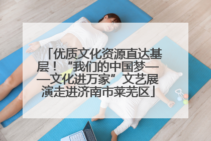 优质文化资源直达基层！“我们的中国梦——文化进万家”文艺展演走进济南市莱芜区