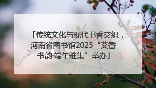 传统文化与现代书香交织，河南省图书馆2025“艾香书韵·端午雅集”举办