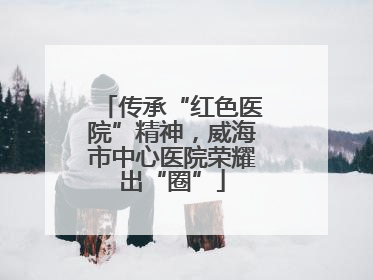 传承“红色医院”精神，威海市中心医院荣耀出“圈”