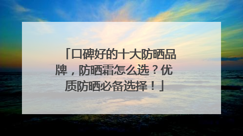 口碑好的十大防晒品牌，防晒霜怎么选？优质防晒必备选择！