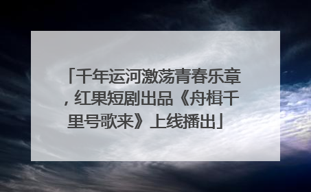 千年运河激荡青春乐章，红果短剧出品《舟楫千里号歌来》上线播出
