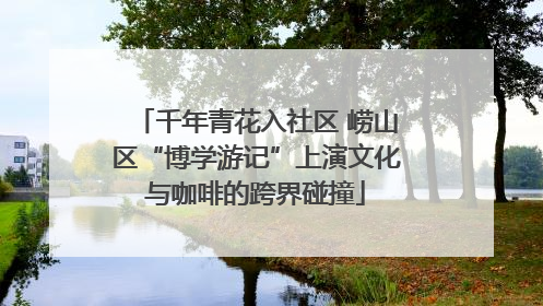 千年青花入社区 崂山区“博学游记”上演文化与咖啡的跨界碰撞