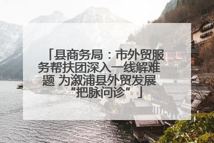 县商务局：市外贸服务帮扶团深入一线解难题 为溆浦县外贸发展“把脉问诊”