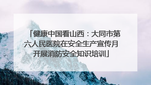 健康中国看山西：大同市第六人民医院在安全生产宣传月开展消防安全知识培训