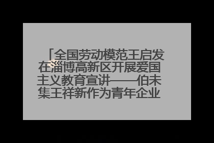 全国劳动模范王启发在淄博高新区开展爱国主义教育宣讲——伯未集王祥新作为青年企业家代表作主题演讲