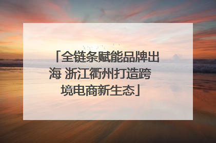 全链条赋能品牌出海 浙江衢州打造跨境电商新生态
