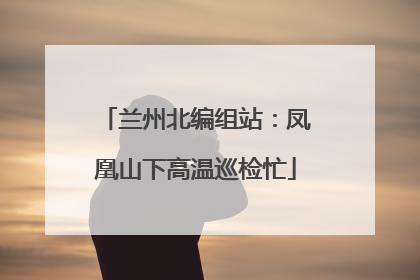 兰州北编组站：凤凰山下高温巡检忙