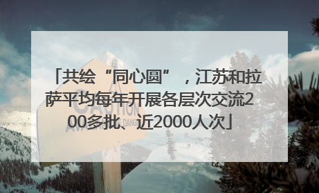 共绘“同心圆”，江苏和拉萨平均每年开展各层次交流200多批、近2000人次