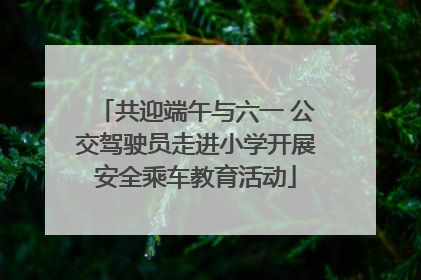 共迎端午与六一 公交驾驶员走进小学开展安全乘车教育活动