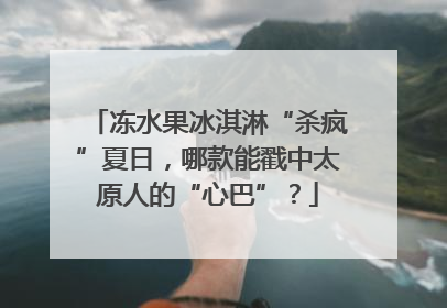冻水果冰淇淋“杀疯”夏日，哪款能戳中太原人的“心巴”？