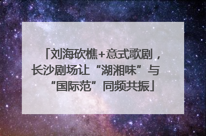 刘海砍樵+意式歌剧，长沙剧场让“湖湘味”与“国际范”同频共振
