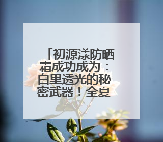 初源漾防晒霜成功成为：白里透光的秘密武器！全夏秋冬都无敌！