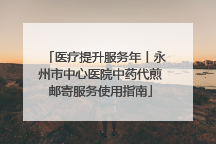 医疗提升服务年丨永州市中心医院中药代煎邮寄服务使用指南