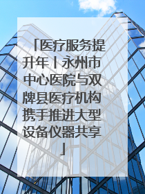 医疗服务提升年丨永州市中心医院与双牌县医疗机构携手推进大型设备仪器共享