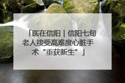 医在信阳｜信阳七旬老人接受高难度心脏手术“重获新生”