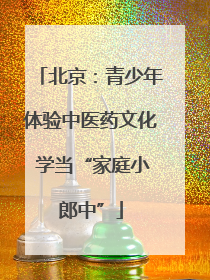 北京：青少年体验中医药文化 学当“家庭小郎中”