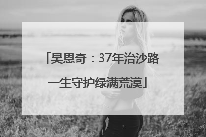吴恩奇：37年治沙路 一生守护绿满荒漠