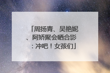 周扬青、吴艳妮、阿娇聚会晒合影：冲吧！女孩们