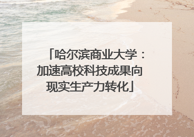 哈尔滨商业大学：加速高校科技成果向现实生产力转化