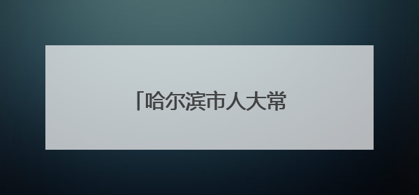 哈尔滨市人大常委会任职名单