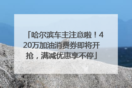 哈尔滨车主注意啦！420万加油消费券即将开抢，满减优惠享不停