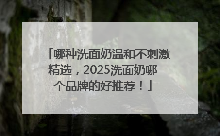 哪种洗面奶温和不刺激精选，2025洗面奶哪个品牌的好推荐！