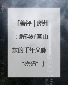 善评｜滕州：解码好客山东的千年文脉“密码”